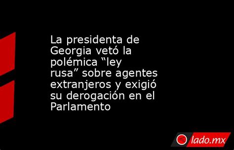 La Presidenta De Georgia Vetó La Polémica “ley Rusa” Sobre Agentes Extranjeros Y Exigió Su