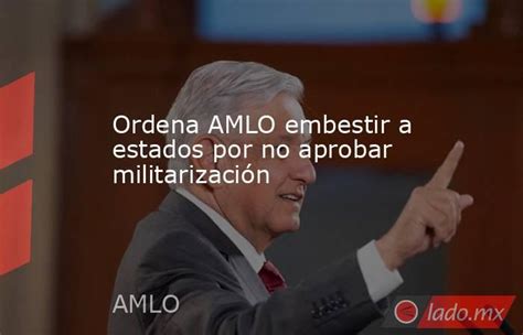 Ordena Amlo Embestir A Estados Por No Aprobar Militarización Lado Mx