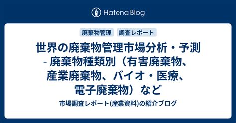 世界の廃棄物管理市場分析・予測 廃棄物種類別（有害廃棄物、産業廃棄物、バイオ・医療、電子廃棄物）など 市場調査レポート産業資料の紹介ブログ