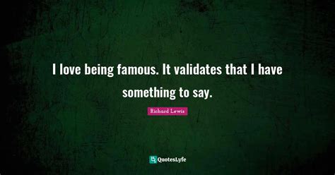 I love being famous. It validates that I have something to say.... Quote by Richard Lewis ...