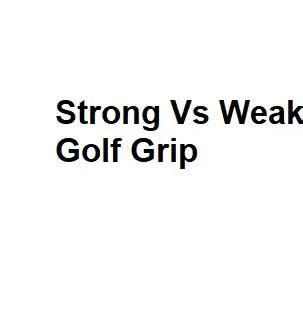 Strong Vs Weak Golf Grip Pros And Cons Of Each