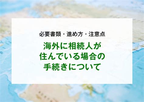 海外に相続人が住んでいる場合の手続きについて｜必要書類・進め方・注意点