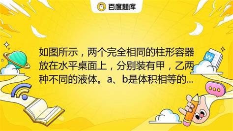 如图所示，两个完全相同的柱形容器放在水平桌面上，分别装有甲，乙两种不同的液体。a、b是体积相等的两个小球，a球漂浮在液面上，b球沉没在容器底