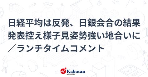 日経平均は反発、日銀会合の結果発表控え様子見姿勢強い地合いに／ランチタイムコメント 市況 株探ニュース