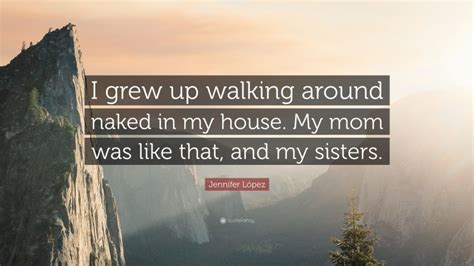 Jennifer L Pez Quote I Grew Up Walking Around Naked In My House My Mom Was Like That And My