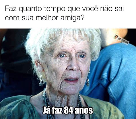 Faz quanto tempo que você não sai sua melhor amiga Já faz 84 anos