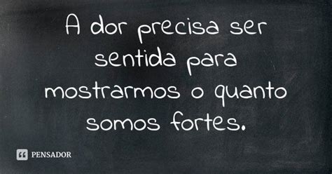 A Dor Precisa Ser Sentida - A dor precisa ser sentida para mostrarmos o quanto somos fortes. - Pensador