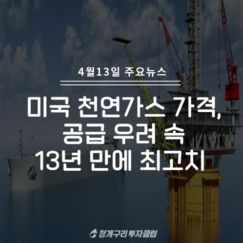 주식정보 4월 13일 주요뉴스~미국 천연가스 가격 공급 우려 속 13년 만에 최고치