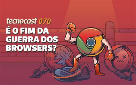 Tecnocast 070 É O Fim Da Guerra Dos Browsers Tecnoblog