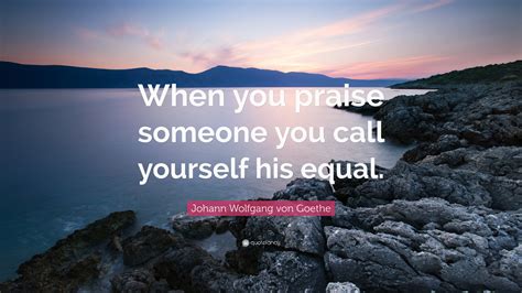 Johann Wolfgang von Goethe Quote: “When you praise someone you call