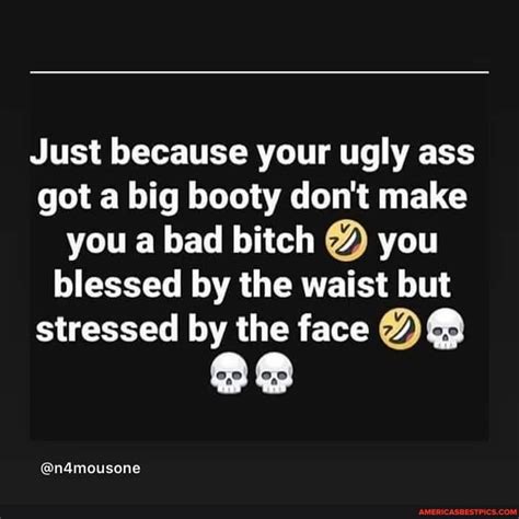 Just Because Your Ugly Ass Got A Big Booty Don T Make You A Bad Bitch You Blessed By The Waist