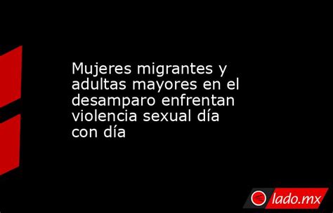 Mujeres Migrantes Y Adultas Mayores En El Desamparo Enfrentan Violencia Sexual Día Con Día Lado Mx