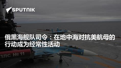 俄黑海舰队司令：在地中海对抗美航母的行动成为经常性活动 2023年5月12日 俄罗斯卫星通讯社