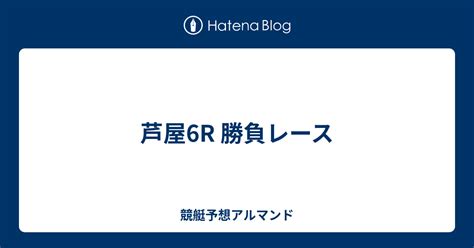 芦屋6r 勝負レース 競艇予想アルマンド