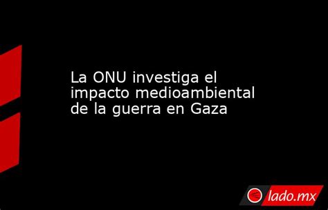 La Onu Investiga El Impacto Medioambiental De La Guerra En Gaza Ladomx