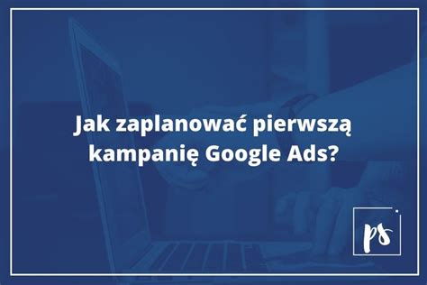 Jak zaplanować pierwszą kampanię w Google Ads Od czego zacząć