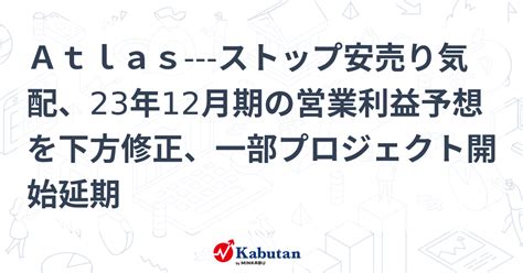 Atlas ストップ安売り気配、23年12月期の営業利益予想を下方修正、一部プロジェクト開始延期 個別株 株探ニュース