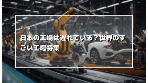 日本の工場は遅れている？世界のすごい工場特集 製造業の生成ai活用・自動化推進に役立つメディア