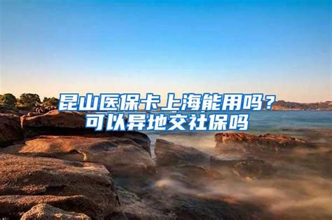 昆山医保卡上海能用吗？可以异地交社保吗上海社保落户咨询网