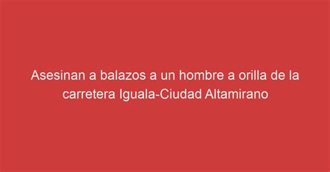 Asesinan A Balazos A Un Hombre A Orilla De La Carretera Iguala Ciudad