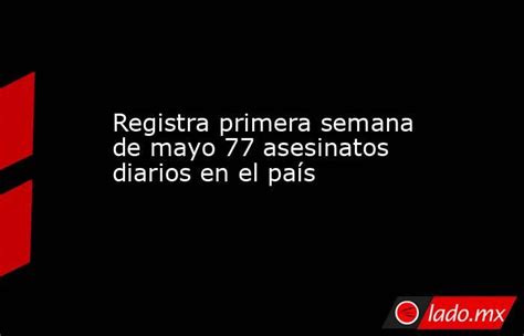 Registra Primera Semana De Mayo 77 Asesinatos Diarios En El País Lado Mx