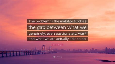 Robert Kegan Quote: “The problem is the inability to close the gap