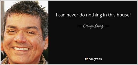 George Lopez Quote I Can Never Do Nothing In This House