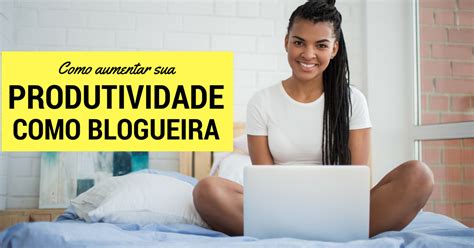 Passos Para Aumentar Sua Produtividade Como Blogueira