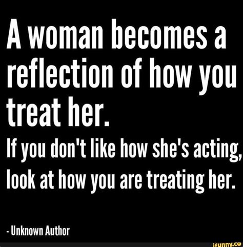 A Woman Becomes A Reflection Of How You Treat Her If You Dont Like