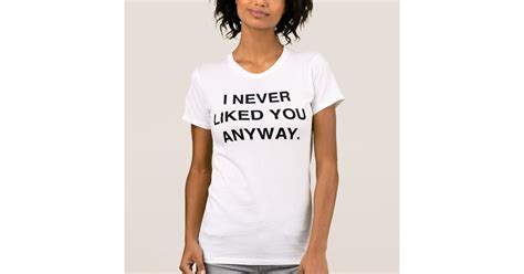 I Never Liked You Anyway T Shirt Zazzle