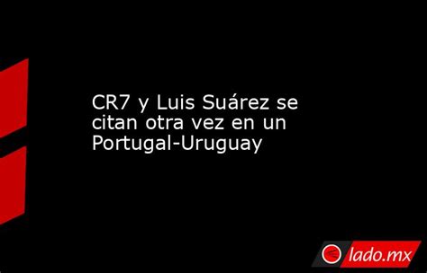 Cr7 Y Luis Suárez Se Citan Otra Vez En Un Portugal Uruguay Ladomx