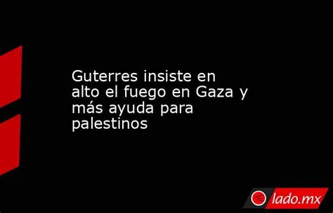 Guterres Insiste En Alto El Fuego En Gaza Y Más Ayuda Para Palestinos Ladomx