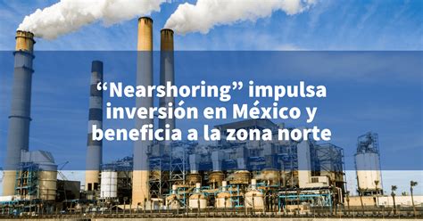 Nearshoring impulsa inversión en México y beneficia a la zona norte