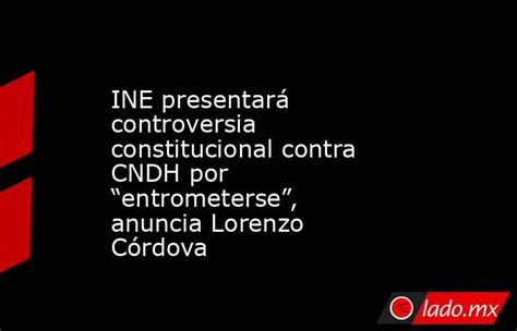 Ine Presentará Controversia Constitucional Contra Cndh Por “entrometerse” Anuncia Lorenzo