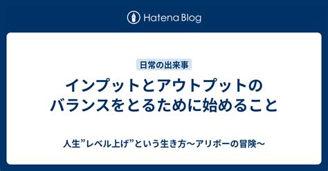 インプットとアウトプットのバランスをとるために始めること 人生”レベル上げ”という生き方～アリボーの冒険～