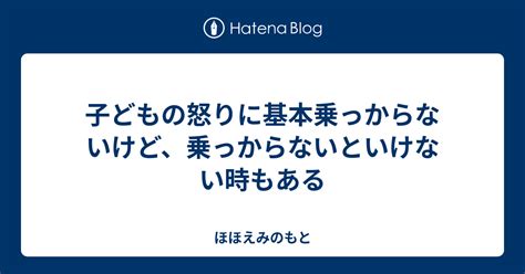 子どもの怒りに基本乗っからないけど、乗っからないといけない時もある ほほえみのもと