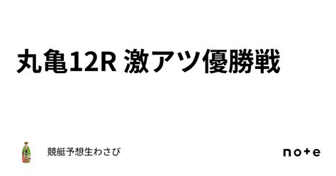 丸亀12r 激アツ優勝戦｜競艇予想生わさび