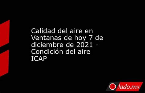 Calidad Del Aire En Ventanas De Hoy 7 De Diciembre De 2021 Condición Del Aire Icap Ladomx