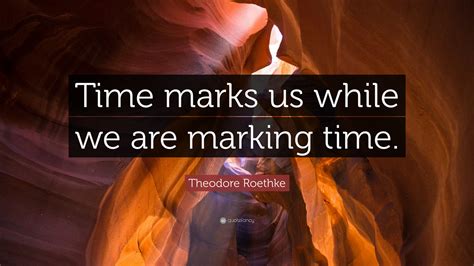 Theodore Roethke Quote: “Time marks us while we are marking time.”