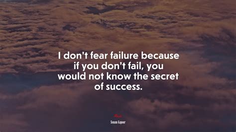 I don’t fear failure because if you don’t fail, you would not know the