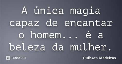 A única Magia Capaz De Encantar O Homem Guibson Medeiros Pensador