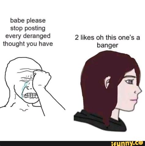 Babe Please Stop Posting Every Deranged Likes Oh This One S A Thought You Have Banger IFunny