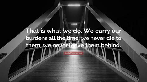 Jiddu Krishnamurti Quote: “That is what we do. We carry our burdens all