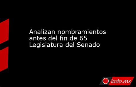 Analizan Nombramientos Antes Del Fin De 65 Legislatura Del Senado Lado Mx