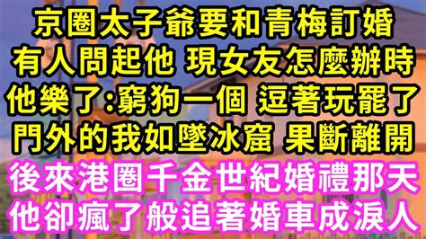 京圈太子爺要和青梅訂婚，有人問起他 現女友怎麼辦時，他樂了 窮狗一個 逗著玩罷了，門外的我如墜冰窟 果斷離開，後來港圈千金世紀婚禮那天，他卻瘋了般追著婚車成淚人 甜寵 灰姑娘 霸道總裁 愛情