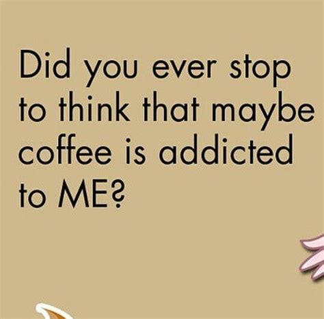 Did You Ever Stop To Think That Maybe Coffee Is Addicted To Me Coffee Quotes Coffee Humor