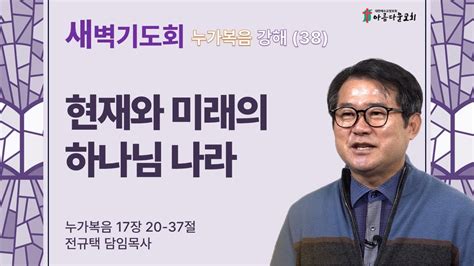 아름다운교회 새벽기도회 누가복음 강해38 2024년 4월 23일 현재와 미래의 하나님 나라 누가복음 17장 20 37절