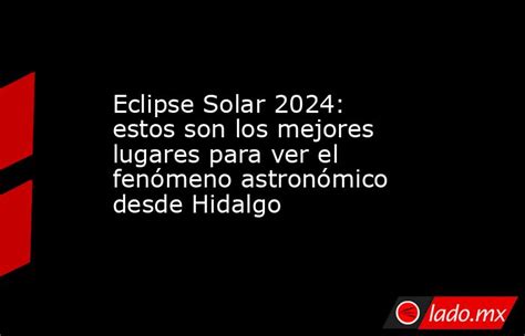 Eclipse Solar 2024 Estos Son Los Mejores Lugares Para Ver El Fenómeno Astronómico Desde Hidalgo