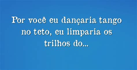 Por você eu dançaria tango no teto eu limparia os trilhos do