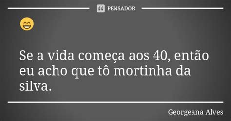 Se a vida começa aos 40 então eu Georgeana Alves Pensador